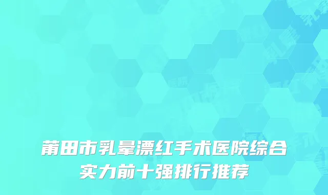 莆田市乳晕漂红手术医院综合实力前十强排行推荐