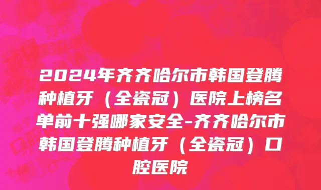2024年齐齐哈尔市韩国登腾种植牙（全瓷冠）医院上榜名单前十强哪家安全-齐齐哈尔市韩国登腾种植牙（全瓷冠）口腔医院