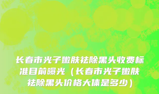 长春市光子嫩肤祛除黑头收费标准目前曝光（长春市光子嫩肤祛除黑头价格大体是多少）