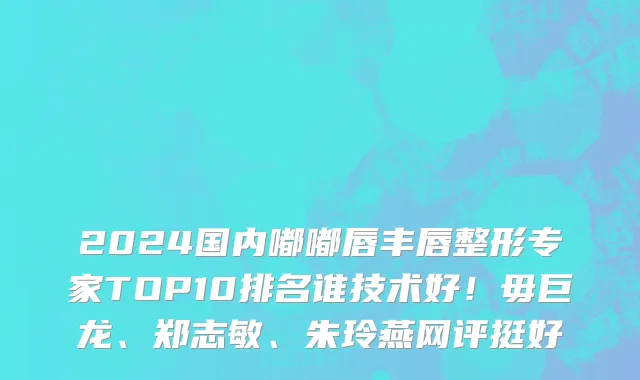 2024国内嘟嘟唇丰唇整形专家TOP10排名谁技术好！毋巨龙、郑志敏、朱玲燕网评挺好
