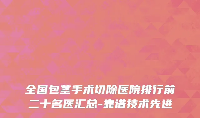 全国包茎手术切除医院排行前二十名医汇总-靠谱技术先进