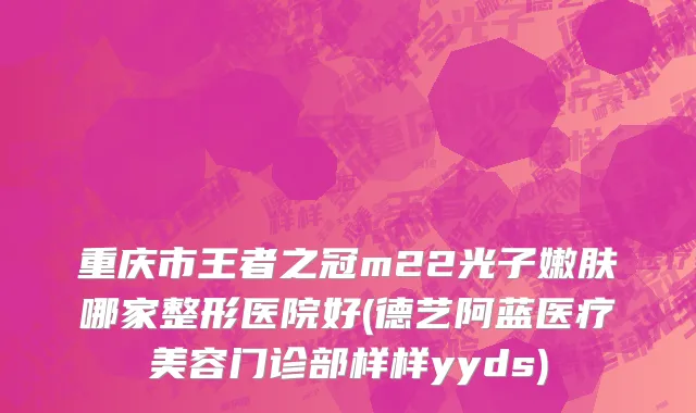 重庆市王者之冠m22光子嫩肤哪家整形医院好(德艺阿蓝医疗美容门诊部样样yyds)