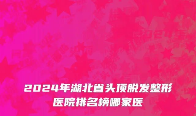 2024年湖北省头顶脱发整形医院排名榜哪家医