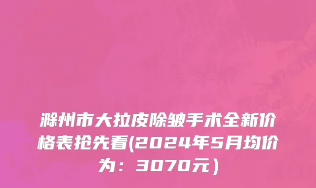 滁州市大拉皮除皱手术全新价格表抢先看(2024年5月均价为：3070元）