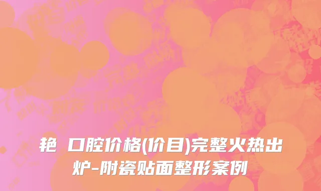 艳玭口腔价格(价目)完整火热出炉-附瓷贴面整形案例