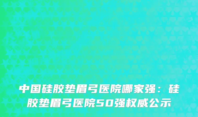 中国硅胶垫眉弓医院哪家强：硅胶垫眉弓医院50强权威公示