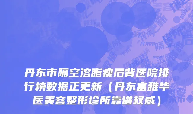 丹东市隔空溶脂瘦后背医院排行榜数据正更新（丹东富雅华医美容整形诊所靠谱权威）
