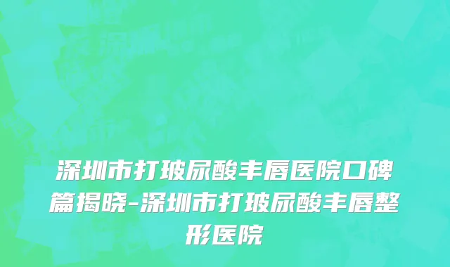 深圳市打玻尿酸丰唇医院口碑篇揭晓-深圳市打玻尿酸丰唇整形医院