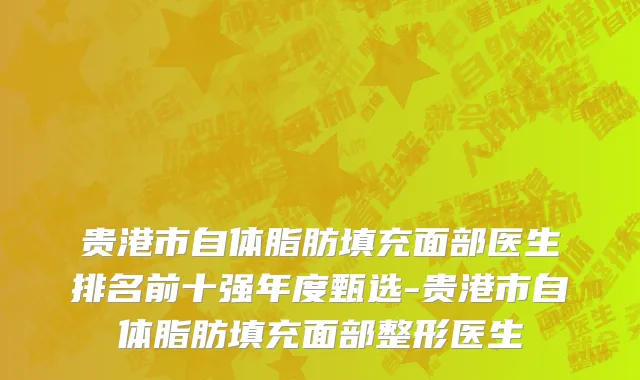 贵港市自体脂肪填充面部医生排名前十强年度甄选-贵港市自体脂肪填充面部整形医生