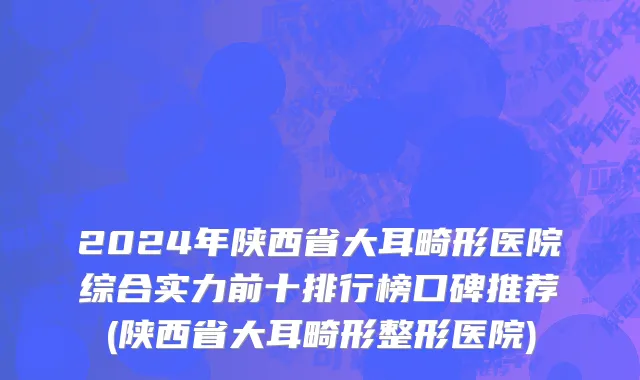 2024年陕西省大耳畸形医院综合实力前十排行榜口碑推荐(陕西省大耳畸形整形医院)