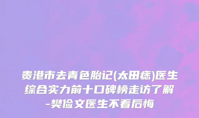 贵港市去青色胎记(太田痣)医生综合实力前十口碑榜走访了解-樊俭文医生不看后悔