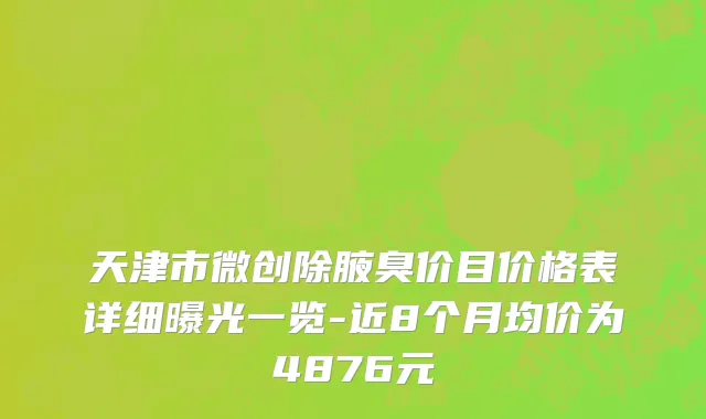天津市微创除腋臭价目价格表详细曝光一览-近8个月均价为4876元
