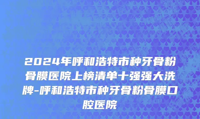 2024年呼和浩特市种牙骨粉骨膜医院上榜清单十强强大洗牌-呼和浩特市种牙骨粉骨膜口腔医院
