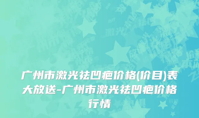 广州市激光祛凹疤价格(价目)表大放送-广州市激光祛凹疤价格行情