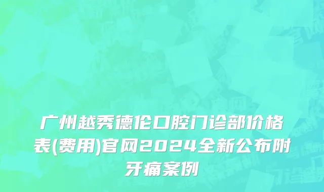 广州越秀德伦口腔门诊部价格表(费用)官网2024全新公布附牙痛案例