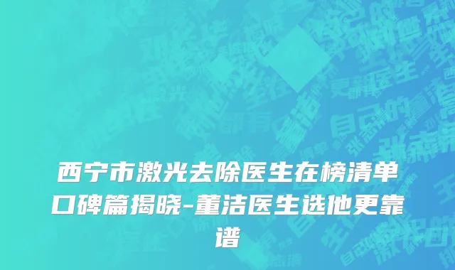 西宁市激光去除医生在榜清单口碑篇揭晓-董洁医生选他更靠谱