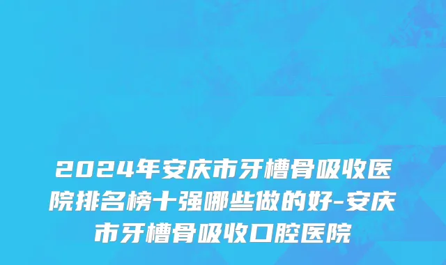 2024年安庆市牙槽骨吸收医院排名榜十强哪些做的好-安庆市牙槽骨吸收口腔医院