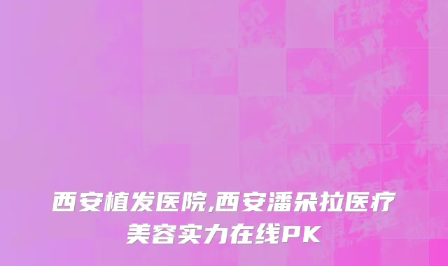 西安植发医院,西安潘朵拉医疗美容实力在线PK