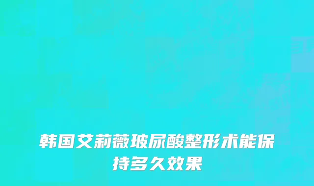 韩国艾莉薇玻尿酸整形术能保持多久效果