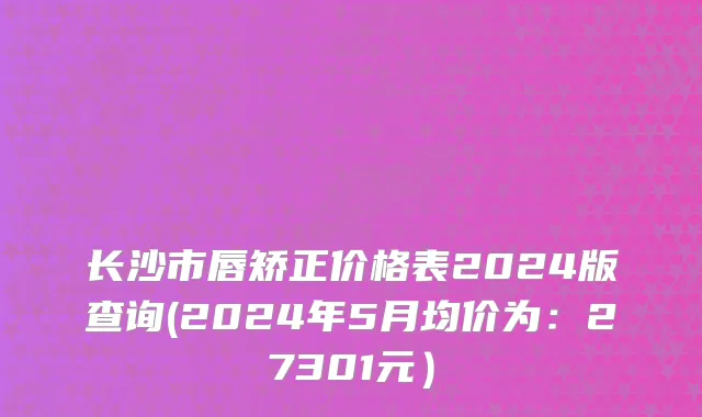 长沙市唇矫正价格表2024版查询(2024年5月均价为：27301元）