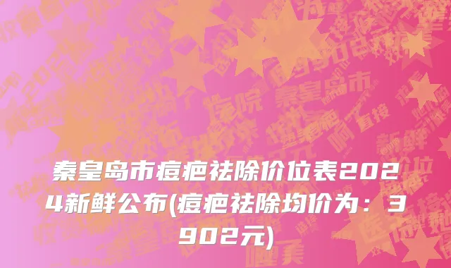 秦皇岛市痘疤祛除价位表2024新鲜公布(痘疤祛除均价为：3902元)