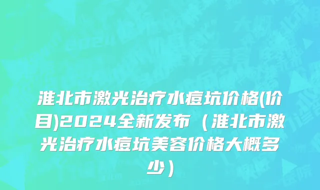 淮北市激光治疗水痘坑价格(价目)2024全新发布（淮北市激光治疗水痘坑美容价格大概多少）