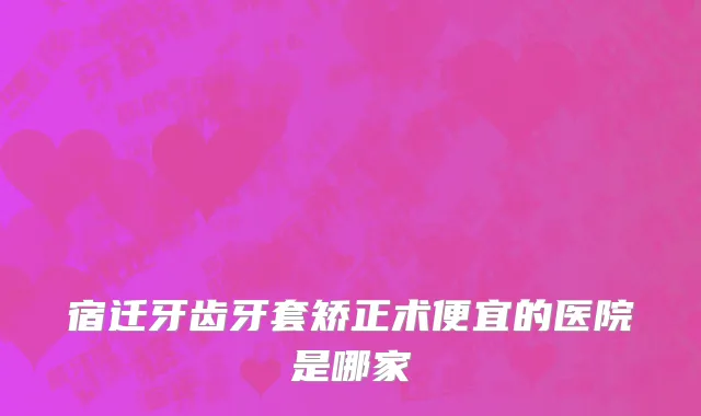 宿迁牙齿牙套矫正术便宜的医院是哪家