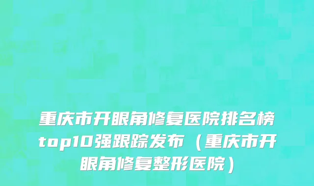 重庆市开眼角修复医院排名榜top10强跟踪发布（重庆市开眼角修复整形医院）