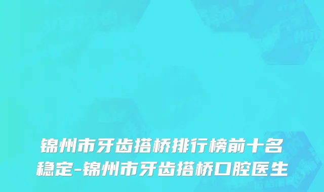 锦州市牙齿搭桥排行榜前十名稳定-锦州市牙齿搭桥口腔医生
