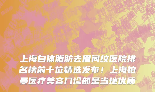 上海自体脂肪去眉间纹医院排名榜前十位精选发布!上海铂曼医疗美容门诊部是当地优质