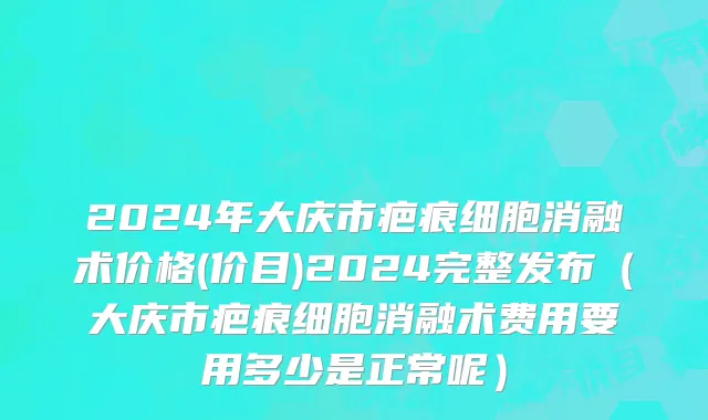 2024年大庆市疤痕细胞消融术价格(价目)2024完整发布（大庆市疤痕细胞消融术费用要用多少是正常呢）