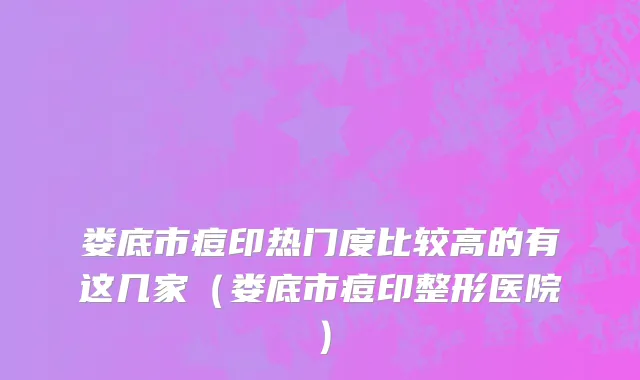 娄底市痘印热门度比较高的有这几家（娄底市痘印整形医院）