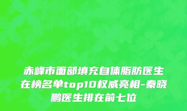 赤峰市面部填充自体脂肪医生在榜名单top10权威亮相-秦晓鹏医生排在前七位