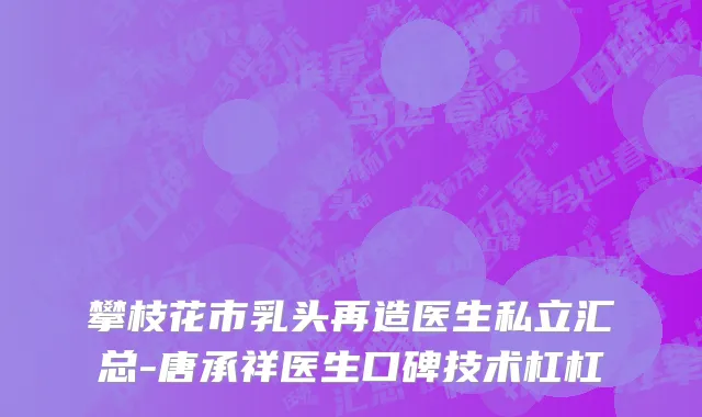 攀枝花市乳头再造医生私立汇总-唐承祥医生口碑技术杠杠