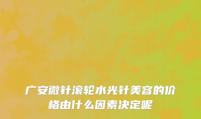 广安微针滚轮水光针美容的价格由什么因素决定呢
