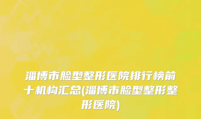 淄博市脸型整形医院排行榜前十机构汇总(淄博市脸型整形整形医院)