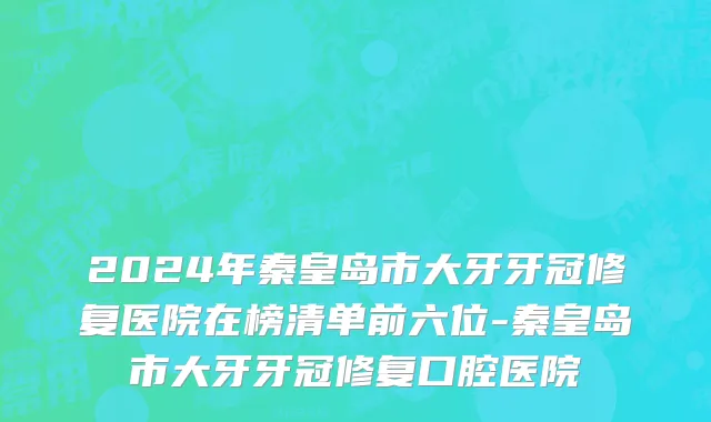 2024年秦皇岛市大牙牙冠修复医院在榜清单前六位-秦皇岛市大牙牙冠修复口腔医院