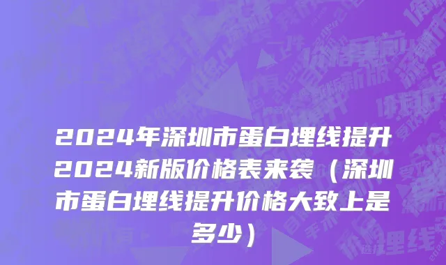 2024年深圳市蛋白埋线提升2024新版价格表来袭（深圳市蛋白埋线提升价格大致上是多少）