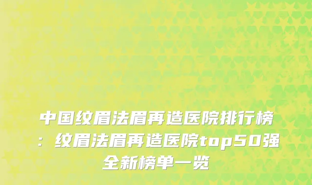 中国纹眉法眉再造医院排行榜：纹眉法眉再造医院top50强全新榜单一览