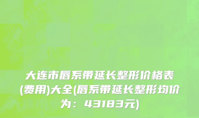 大连市唇系带延长整形价格表(费用)大全(唇系带延长整形均价为：43183元)