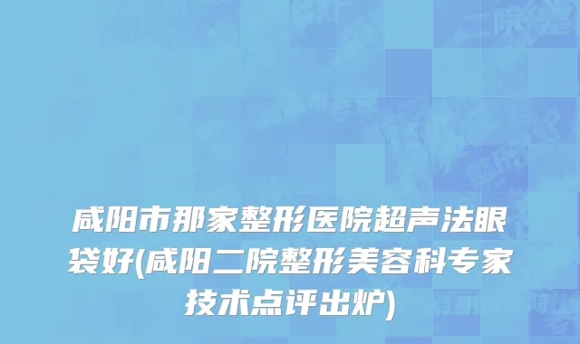 咸阳市那家整形医院超声法眼袋好(咸阳二院整形美容科专家技术点评出炉)