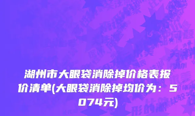 湖州市大眼袋消除掉价格表报价清单(大眼袋消除掉均价为：5074元)