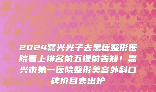 2024嘉兴光子去黑痣整形医院看上排名前五提前告知!嘉兴市第一医院整形美容外科口碑价目表出炉