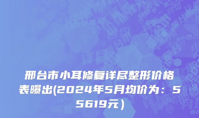 邢台市小耳修复详尽整形价格表曝出(2024年5月均价为：55619元）