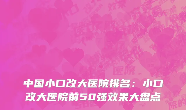 中国小口改大医院排名：小口改大医院前50强效果大盘点