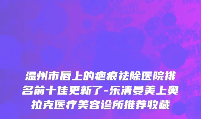 温州市唇上的疤痕祛除医院排名前十佳更新了-乐清晏美上奥拉克医疗美容诊所推荐收藏