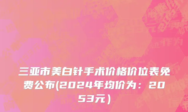三亚市美白针手术价格价位表免费公布(2024年均价为：2053元）