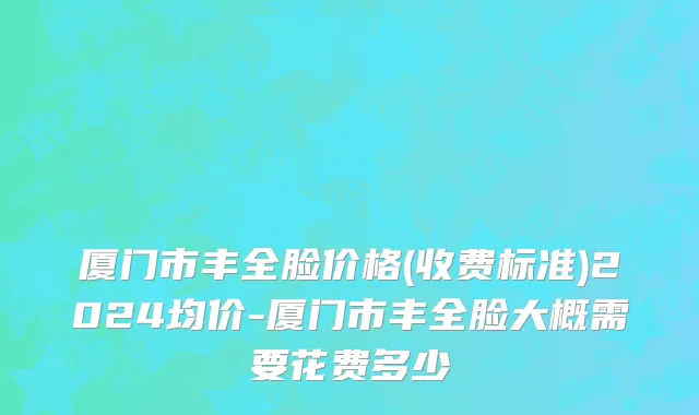 厦门市丰全脸价格(收费标准)2024均价-厦门市丰全脸大概需要花费多少
