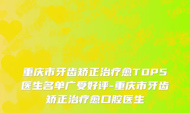 重庆市牙齿矫正治疗愈TOP5医生名单广受好评-重庆市牙齿矫正治疗愈口腔医生