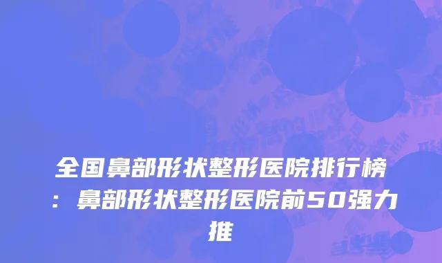 全国鼻部形状整形医院排行榜：鼻部形状整形医院前50强力推